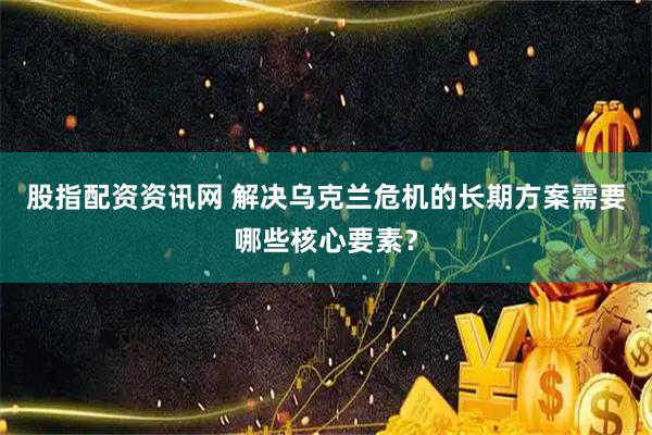 股指配资资讯网 解决乌克兰危机的长期方案需要哪些核心要素？