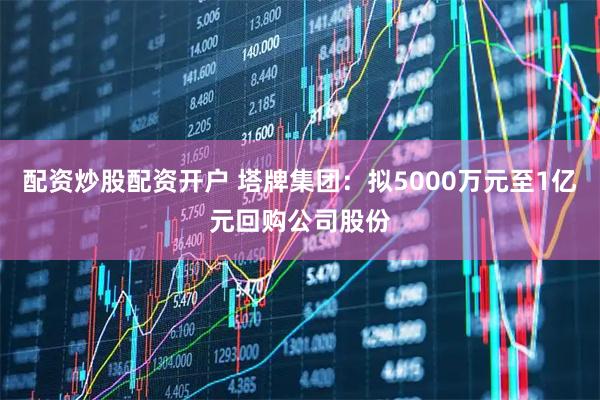 配资炒股配资开户 塔牌集团：拟5000万元至1亿元回购公司股份