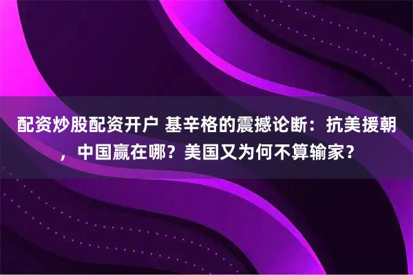 配资炒股配资开户 基辛格的震撼论断：抗美援朝，中国赢在哪？美国又为何不算输家？