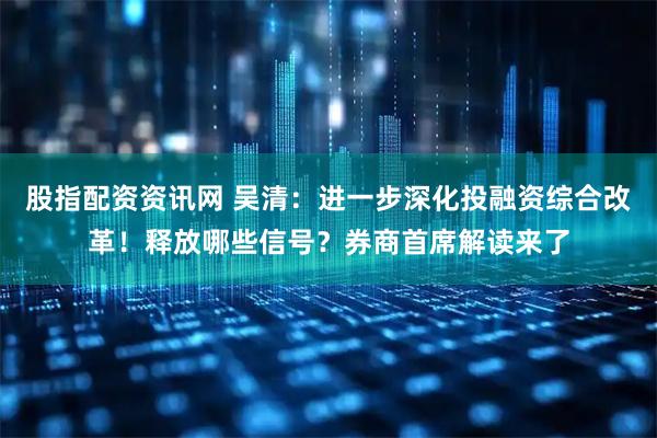 股指配资资讯网 吴清：进一步深化投融资综合改革！释放哪些信号？券商首席解读来了