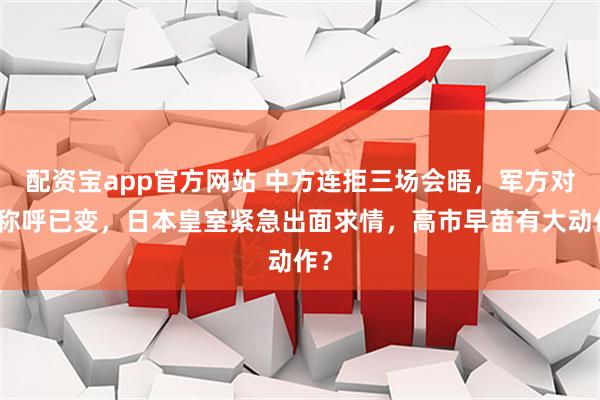 配资宝app官方网站 中方连拒三场会晤，军方对日称呼已变，日本皇室紧急出面求情，高市早苗有大动作？