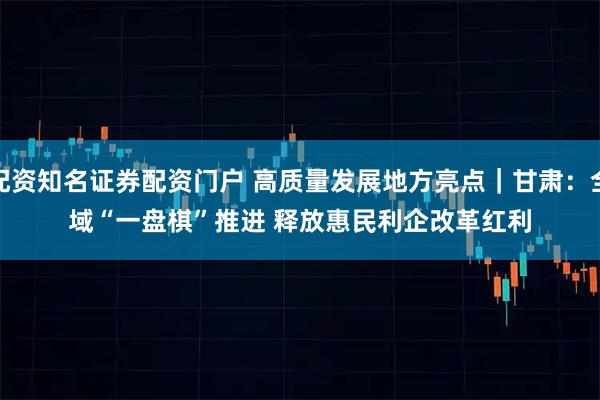 配资知名证券配资门户 高质量发展地方亮点｜甘肃：全域“一盘棋”推进 释放惠民利企改革红利
