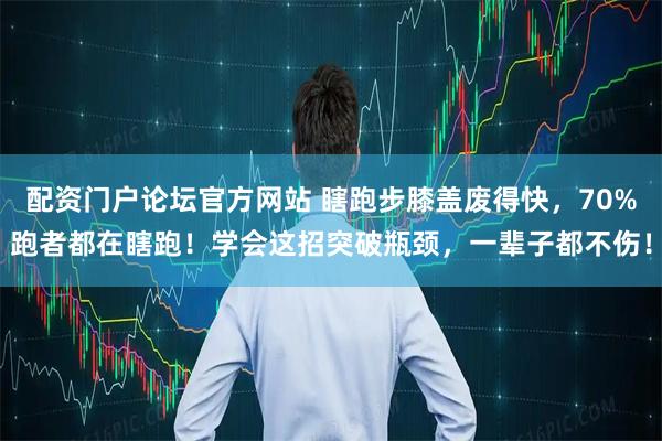 配资门户论坛官方网站 瞎跑步膝盖废得快，70%跑者都在瞎跑！学会这招突破瓶颈，一辈子都不伤！