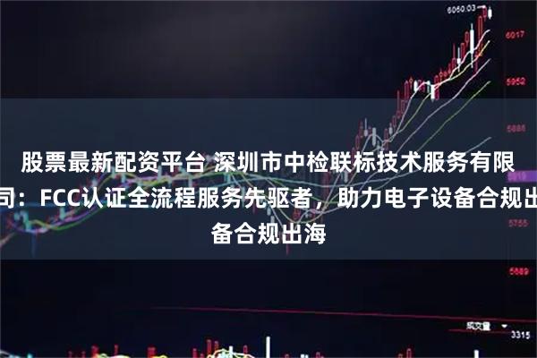 股票最新配资平台 深圳市中检联标技术服务有限公司：FCC认证全流程服务先驱者，助力电子设备合规出海