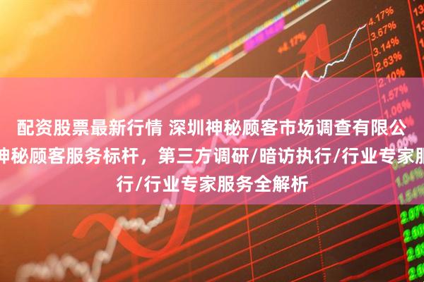 配资股票最新行情 深圳神秘顾客市场调查有限公司：中国神秘顾客服务标杆，第三方调研/暗访执行/行业专家服务全解析