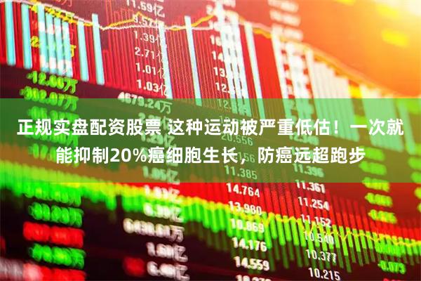 正规实盘配资股票 这种运动被严重低估！一次就能抑制20%癌细胞生长，防癌远超跑步