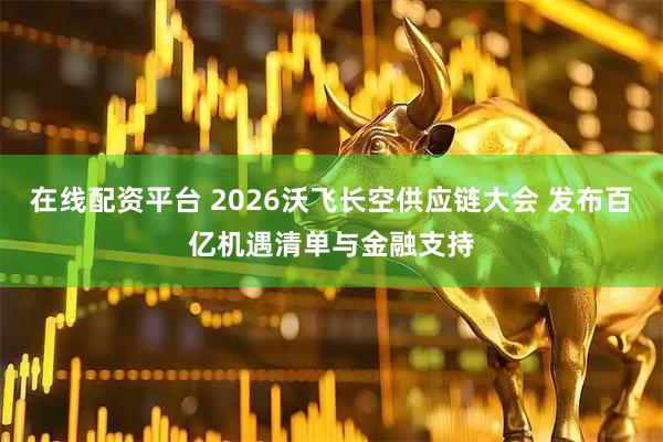 在线配资平台 2026沃飞长空供应链大会 发布百亿机遇清单与金融支持