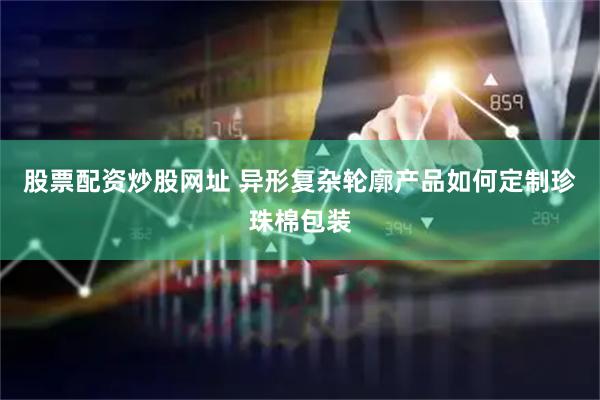 股票配资炒股网址 异形复杂轮廓产品如何定制珍珠棉包装