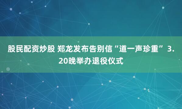 股民配资炒股 郑龙发布告别信“道一声珍重” 3.20晚举办退役仪式