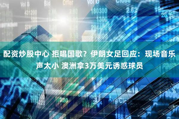 配资炒股中心 拒唱国歌？伊朗女足回应：现场音乐声太小 澳洲拿3万美元诱惑球员