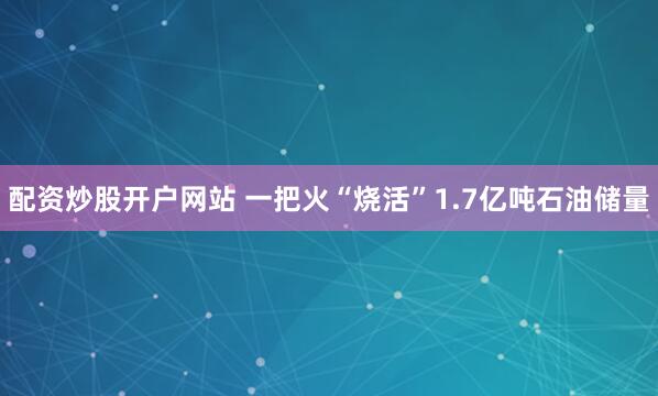 配资炒股开户网站 一把火“烧活”1.7亿吨石油储量