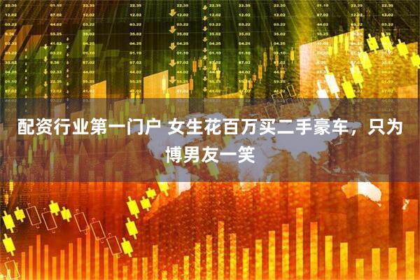 配资行业第一门户 女生花百万买二手豪车，只为博男友一笑