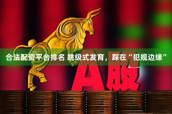 合法配资平台排名 跳级式发育，踩在“犯规边缘”