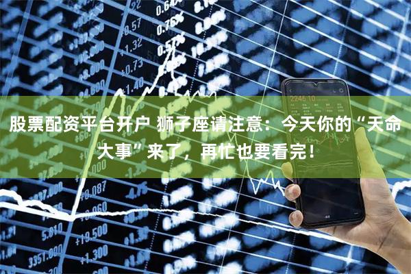 股票配资平台开户 狮子座请注意：今天你的“天命大事”来了，再忙也要看完！