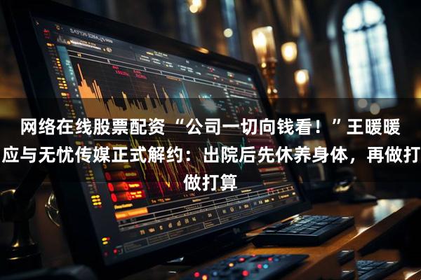 网络在线股票配资 “公司一切向钱看！”王暖暖回应与无忧传媒正式解约：出院后先休养身体，再做打算